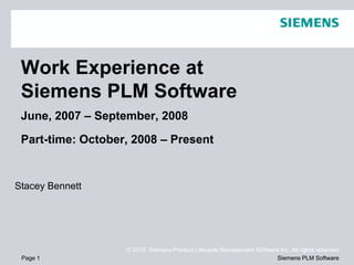 Work Experience at
 Siemens PLM Software
 June, 2007 – September, 2008

 Part-time: October, 2008 – Present


Stacey Bennett




                   © 2010. Siemens Product Lifecycle Management Software Inc. All rights reserved
 Page 1                                                                 Siemens PLM Software
 