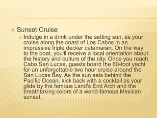  Sunset Cruise
 Indulge in a drink under the setting sun, as your
cruise along the coast of Los Cabos in an
impressive triple decker catamaran. On the way
to the boat, you'll receive a local orientation about
the history and culture of the city. Once you reach
Cabo San Lucas, guests board the 60-foot yacht
for an unforgettable two hour cruise around the
San Lucas Bay. As the sun sets behind the
Pacific Ocean, kick back with a cocktail as your
glide by the famous Land's End Arch and the
breathtaking colors of a world-famous Mexican
sunset.
 