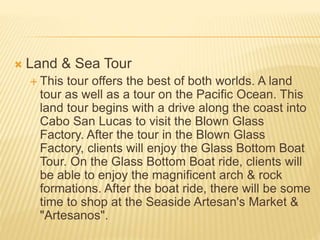  Land & Sea Tour
 This tour offers the best of both worlds. A land
tour as well as a tour on the Pacific Ocean. This
land tour begins with a drive along the coast into
Cabo San Lucas to visit the Blown Glass
Factory. After the tour in the Blown Glass
Factory, clients will enjoy the Glass Bottom Boat
Tour. On the Glass Bottom Boat ride, clients will
be able to enjoy the magnificent arch & rock
formations. After the boat ride, there will be some
time to shop at the Seaside Artesan's Market &
"Artesanos".
 