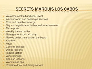 SECRETS MARQUIS LOS CABOS
 Welcome cocktail and cool towel
 24-hour room and concierge services
 Pool and beach concierge
 Day and nighttime activities and entertainment
 Three pools
 Weekly theme parties
 Management cocktail party
 Movies under the stars on the beach
 Archery
 Yoga
 Cooking classes
 Dance lessons
 Tequila tasting
 Wine pairings
 Spanish lessons
 World class spa
 Poolside drink and dining service
 