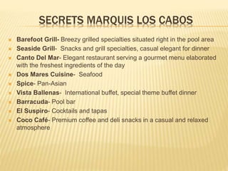 SECRETS MARQUIS LOS CABOS
 Barefoot Grill- Breezy grilled specialties situated right in the pool area
 Seaside Grill- Snacks and grill specialties, casual elegant for dinner
 Canto Del Mar- Elegant restaurant serving a gourmet menu elaborated
with the freshest ingredients of the day
 Dos Mares Cuisine- Seafood
 Spice- Pan-Asian
 Vista Ballenas- International buffet, special theme buffet dinner
 Barracuda- Pool bar
 El Suspiro- Cocktails and tapas
 Coco Café- Premium coffee and deli snacks in a casual and relaxed
atmosphere
 