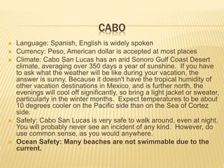 CABO
 Language: Spanish, English is widely spoken
 Currency: Peso, American dollar is accepted at most places
 Climate: Cabo San Lucas has an arid Sonoro Gulf Coast Desert
climate, averaging over 350 days a year of sunshine. If you have
to ask what the weather will be like during your vacation, the
answer is sunny. Because it doesn't have the tropical humidity of
other vacation destinations in Mexico, and is further north, the
evenings will cool off significantly, so bring a light jacket or sweater,
particularly in the winter months. Expect temperatures to be about
10 degrees cooler on the Pacific side than on the Sea of Cortez
side.
 Safety: Cabo San Lucas is very safe to walk around, even at night.
You will probably never see an incident of any kind. However, do
use common sense, as you would anywhere.
 Ocean Safety: Many beaches are not swimmable due to the
current.
 