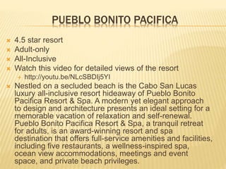 PUEBLO BONITO PACIFICA
 4.5 star resort
 Adult-only
 All-Inclusive
 Watch this video for detailed views of the resort
 http://youtu.be/NLcSBDIj5YI
 Nestled on a secluded beach is the Cabo San Lucas
luxury all-inclusive resort hideaway of Pueblo Bonito
Pacifica Resort & Spa. A modern yet elegant approach
to design and architecture presents an ideal setting for a
memorable vacation of relaxation and self-renewal.
Pueblo Bonito Pacifica Resort & Spa, a tranquil retreat
for adults, is an award-winning resort and spa
destination that offers full-service amenities and facilities,
including five restaurants, a wellness-inspired spa,
ocean view accommodations, meetings and event
space, and private beach privileges.
 