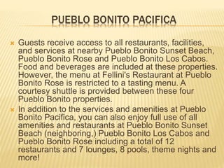 PUEBLO BONITO PACIFICA
 Guests receive access to all restaurants, facilities,
and services at nearby Pueblo Bonito Sunset Beach,
Pueblo Bonito Rose and Pueblo Bonito Los Cabos.
Food and beverages are included at these properties.
However, the menu at Fellini's Restaurant at Pueblo
Bonito Rose is restricted to a tasting menu. A
courtesy shuttle is provided between these four
Pueblo Bonito properties.
 In addition to the services and amenities at Pueblo
Bonito Pacifica, you can also enjoy full use of all
amenities and restaurants at Pueblo Bonito Sunset
Beach (neighboring,) Pueblo Bonito Los Cabos and
Pueblo Bonito Rose including a total of 12
restaurants and 7 lounges, 8 pools, theme nights and
more!
 