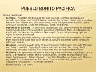 PUEBLO BONITO PACIFICA
Dining Facilities:
 Siempre - Available for dining all day and evening. Siempre specializes in
superb, innovative, and healthful Asian and Mediterranean cuisine with a touch of
Mexican flair. Menus also offer alternative, more indulgent selections for those
who wish to splurge. Open for breakfast, lunch, and dinner.
 Pescados at Siempre - A Sushi and Teppanyaki Bar. Enjoy a variety of tempting
sushi including the chef's signature collection of Sashimi, Maki, and Nigiri Sushi
made with the freshest ingredients. Teppanyaki fare provides savory options.
Open for lunch and dinner.
 Aire - Located poolside, offering a journey through the culinary regions of Mexico
from mole to fish tacos and fresh ceviches. Serving breakfast buffet, lunch and
afternoon snacks.
 Bocados - Serving a wide array of freshly brewed coffees and teas with Mexican
and French pastries. Enjoy light snacks, sandwiches, and the pastry chef's
delectable desserts. Seating is al fresco and with an indoor Internet cafe.
 Horizons - An epicurean adventure featuring a themed dinner staged right on the
sand, lit by torches in front of the Pacific Ocean. Themes change nightly and
range from Mexican, Italian, Seafood, Brazillian Steakhouse, Asian, and Organic
Ayurvedic to the all-American Barbecue. Casual and festive, guests are
welcomed "sin zapatos" - no shoes required.
 Room Service - 24 hours
 