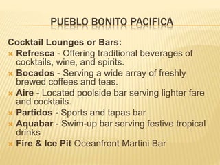 PUEBLO BONITO PACIFICA
Cocktail Lounges or Bars:
 Refresca - Offering traditional beverages of
cocktails, wine, and spirits.
 Bocados - Serving a wide array of freshly
brewed coffees and teas.
 Aire - Located poolside bar serving lighter fare
and cocktails.
 Partidos - Sports and tapas bar
 Aquabar - Swim-up bar serving festive tropical
drinks
 Fire & Ice Pit Oceanfront Martini Bar
 
