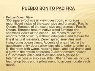 PUEBLO BONITO PACIFICA
 Deluxe Ocean View
350 square-foot ocean view guestroom, embraces
magnificent vistas of the expansive and dramatic Pacific
Ocean. Terraces of the expansive and dramatic Pacific
Ocean. Terraces feature native wood furniture and
seamless views of the ocean. The rooms reflect the
resort's motif of luxury without indulgence and feature the
finest natural materials, Zen-inspired amenities and
invigorating ocean views. Accents of onyx inlaid in the
guestroom entry doors allow sunlight to enter to enter and
fill the room with warm, relaxing hues, and add drama and
a glow to the stylish bathroom. A cedar armoire houses
OnCommand video and television and high-speed
Internet access is also available. Other amenities include
feathertop beds and a pillow menu to accommodate each
guest.
 