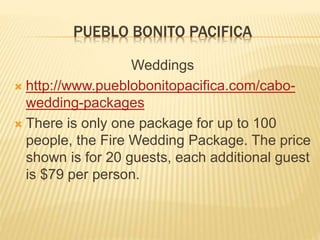 PUEBLO BONITO PACIFICA
Weddings
 http://www.pueblobonitopacifica.com/cabo-
wedding-packages
 There is only one package for up to 100
people, the Fire Wedding Package. The price
shown is for 20 guests, each additional guest
is $79 per person.
 