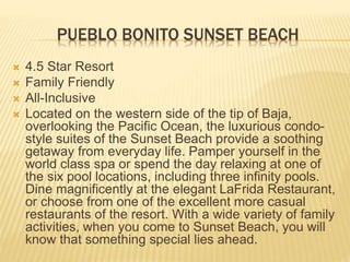 PUEBLO BONITO SUNSET BEACH
 4.5 Star Resort
 Family Friendly
 All-Inclusive
 Located on the western side of the tip of Baja,
overlooking the Pacific Ocean, the luxurious condo-
style suites of the Sunset Beach provide a soothing
getaway from everyday life. Pamper yourself in the
world class spa or spend the day relaxing at one of
the six pool locations, including three infinity pools.
Dine magnificently at the elegant LaFrida Restaurant,
or choose from one of the excellent more casual
restaurants of the resort. With a wide variety of family
activities, when you come to Sunset Beach, you will
know that something special lies ahead.
 
