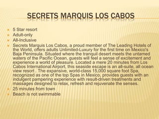 SECRETS MARQUIS LOS CABOS
 5 Star resort
 Adult-only
 All-Inclusive
 Secrets Marquis Los Cabos, a proud member of The Leading Hotels of
the World, offers adults Unlimited-Luxury for the first time on Mexico's
Baja Peninsula. Situated where the tranquil desert meets the untamed
waters of the Pacific Ocean, guests will feel a sense of excitement and
experience a world of pleasure. Located a mere 20 minutes from Los
Cabos International Airport, this seaside escape is an all-suite, all ocean
view resort . The expansive, world-class 15,000 square foot Spa,
recognized as one of the top Spas in Mexico, provides guests with an
indulgent pampering experience with result-driven treatments and
massages designed to relax, refresh and rejuvenate the senses.
 25 minutes from town
 Beach is not swimmable
 