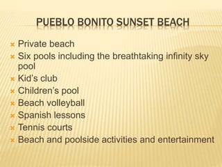 PUEBLO BONITO SUNSET BEACH
 Private beach
 Six pools including the breathtaking infinity sky
pool
 Kid’s club
 Children’s pool
 Beach volleyball
 Spanish lessons
 Tennis courts
 Beach and poolside activities and entertainment
 