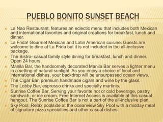 PUEBLO BONITO SUNSET BEACH
 La Nao Restaurant, features an eclectic menu that includes both Mexican
and international favorites and original creations for breakfast, lunch and
dinner.
 La Frida! Gourmet Mexican and Latin American cuisine. Guests are
welcome to dine at La Frida but it is not included in the all-inclusive
package.
 The Bistro- casual family style dining for breakfast, lunch and dinner.
Open 24 hours.
 Manila Bar, the handsomely decorated Manila Bar serves a lighter menu
in a setting of natural sunlight. As you enjoy a choice of local and
international dishes, your backdrop will be unsurpassed ocean views.
 The Cigar Bar, premium handmade cigars and wine by the glass.
 The Lobby Bar, espresso drinks and specialty martinis.
 Sunrise Coffee Bar, Serving your favorite hot or cold beverage, pastry,
sandwich, or ice cream. Free Internet Access is available at this casual
hangout. The Sunrise Coffee Bar is not a part of the all-inclusive plan.
 Sky Pool, Relax poolside at the oceanview Sky Pool with a midday meal
of signature pizza specialties and other casual dishes.
 