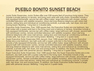 PUEBLO BONITO SUNSET BEACH
 Junior Suite Oceanview, Junior Suites offer over 538 square feet of luxurious living space. They
include a private balcony or terrace, and living room area with sofa chairs. Amenities include a
fully equipped kitchenette, service bar with coffee maker, large bathroom with shower, remote
controlled television with satellite reception, direct dial long distance telephone with voice mail
service, ceiling fans and individual air conditioning controls, a private safe, hair dryer, iron and
ironing board. Bedding: 1 king bed or 2 double beds.
 Executive Suite Oceanview, Over 1088 square feet, the Executive Suites are one bedroom, two
bath suites with a queen sofa bed in the living room and a balcony or terrace. Amenities include a
fully equipped kitchenette, service bar with coffee maker, large bathroom with shower, second bath
with tub/shower combo, remote controlled television with satellite reception, direct dial long
distance telephone with voice mail service, ceiling fans and individual air conditioning controls, a
private safe, hair dryer, iron and ironing board. Bedding: 1 king bed or 2 queen beds.
 Super Executive Suite Oceanview With Jacuzzi, Over 1088 square feet, the Super Executive
Suites are a one bedroom, two bath suite with a queen sofa bed in the living room. Amenities
include a fully equipped kitchenette, service bar with coffee maker, large bathroom with shower,
second bath with tub/shower combo, remote controlled television with satellite reception, direct
dial long distance telephone with voice mail service, ceiling fans and individual air conditioning
controls, a private safe, hair dryer, iron and ironing board. In addition, the Super Executive Suites
feature a large patio with personal Jacuzzi. Bedding: 1 king bed or 2 queen beds.
 Super Executive Suite Oceanview, Over 1088 square feet, the Super Executive Suites are a one
bedroom, two bath suite with a queen sofa bed in the living room. Amenities include a fully
equipped kitchenette, service bar with coffee maker, large bathroom with shower, second bath with
tub/shower combo, remote controlled television with satellite reception, direct dial long distance
telephone with voice mail service, ceiling fans and individual air conditioning controls, a private
safe, hair dryer, iron and ironing board. In addition, the Super Executive Suites feature a large
patio with personal Jacuzzi. Bedding: 1 king bed or 2 queen beds.
 