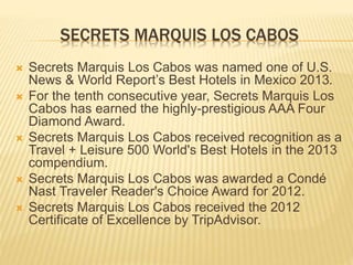 SECRETS MARQUIS LOS CABOS
 Secrets Marquis Los Cabos was named one of U.S.
News & World Report’s Best Hotels in Mexico 2013.
 For the tenth consecutive year, Secrets Marquis Los
Cabos has earned the highly-prestigious AAA Four
Diamond Award.
 Secrets Marquis Los Cabos received recognition as a
Travel + Leisure 500 World's Best Hotels in the 2013
compendium.
 Secrets Marquis Los Cabos was awarded a Condé
Nast Traveler Reader's Choice Award for 2012.
 Secrets Marquis Los Cabos received the 2012
Certificate of Excellence by TripAdvisor.
 