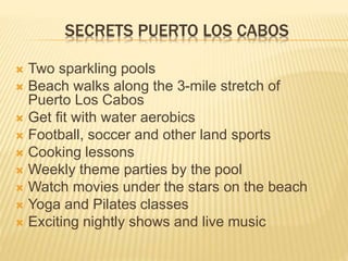SECRETS PUERTO LOS CABOS
 Two sparkling pools
 Beach walks along the 3-mile stretch of
Puerto Los Cabos
 Get fit with water aerobics
 Football, soccer and other land sports
 Cooking lessons
 Weekly theme parties by the pool
 Watch movies under the stars on the beach
 Yoga and Pilates classes
 Exciting nightly shows and live music
 