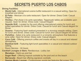 SECRETS PUERTO LOS CABOS
Dining Facilities:
 World Café - International cuisine buffet restaurant in a casual setting. Open for
breakfast and dinner.
 El Patio - Mexican à la carte restaurant. Open for dinner. Dress Code: Casual
Elegant.
 Himitsu - Pan-Asian à la carte specialties. Teppanyaki tables are available upon
request. Open for dinner. Dress code: Casual Elegant
 Seaside Grill - Located by the pool offering international cuisine for lunch and
grilled specialties for dinner. Dress Code: Casual for lunch and Casual elegant for
dinner.
 Oceana - Featuring fresh seafood presented in a stunning seaside setting. Open
for lunch and dinner. Dress code: Casual for lunch and Casual Elegant for dinner.
 Portofino - Italian à la carte restaurant in a romantic atmosphere that features a
wine cellar. Open for dinner. Dress code: Casual elegant.
 Coco Café - Offering premium coffee and snacks all day in a casual and relaxed
atmosphere.
 Barefoot Grill - Featuring light lunch specialties in a casual and relaxed outdoor
setting.
 Room Service - 24 hours
Cocktail Lounges or Bars: Rendezvous - Lobby bar.
 Manatees - Swim-up pool bar
 Sugar Reef - Offering tropical cocktails by the pool and on the beach
 Barracuda - Beach bar offering signature cocktails
 