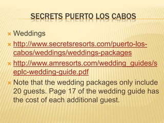 SECRETS PUERTO LOS CABOS
 Weddings
 http://www.secretsresorts.com/puerto-los-
cabos/weddings/weddings-packages
 http://www.amresorts.com/wedding_guides/s
eplc-wedding-guide.pdf
 Note that the wedding packages only include
20 guests. Page 17 of the wedding guide has
the cost of each additional guest.
 