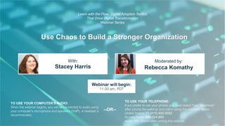 Use Chaos to Build a Stronger Organization
Stacey Harris Rebecca Komathy
With: Moderated by:
TO USE YOUR COMPUTER'S AUDIO:
When the webinar begins, you will be connected to audio using
your computer's microphone and speakers (VoIP). A headset is
recommended.
Webinar will begin:
11:00 am, PDT
TO USE YOUR TELEPHONE:
If you prefer to use your phone, you must select "Use Telephone"
after joining the webinar and call in using the numbers below.
United States: +1 (415) 655-0052
Access Code: 926-024-893
Audio PIN: Shown after joining the webinar
--OR--
Learn with the Flow: Digital Adoption Tactics
That Drive Digital Transformation
Webinar Series
 