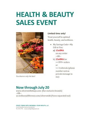 HEALTH & BEAUTY
SALES EVENT
You deserve only the best!
Limited time only!
Treat yourself to optimal
health, beauty, and wellness.
 My Savings Code= My
Gift to You:
a) 15offMA
on any order
--OR--
b) 25offMA for
>> $99+ orders
or
>> 3 referrals (phone
number sentas
privatemessage to
me)
Now through July 20
www.silversmithshops.com (Our exclusivebrands)
--OR--
us.wellnessdifference.com/silversmith (Favesseparated out)
STACEY PINSKI WITH SNOWBALL YOUR WEALTH, LLC
www.linkedin.com/in/staceypinski
95-270-2796 stacey.mathgirl@gamail.com
 