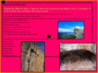 Impacts introduction: Explain the different types of impacts that exist in general, providing at least 2 examples of each and the types of things they impact upon. There are three main different main types of impacts. They are conservational, commercial and recreational impacts. Each one effects the environment in either one way or another.  Conservation is The protection, preservation, management, or restoration of wildlife and of natural resources such as forests, soil, and water. The effect of this is trying to preserve nature.  Ways of conserving the environment include  Fencing natural wet lands Leaving river snags in a place for fish habitats Protecting dead trees with hollows  Planting local native trees shrubs and grasses. Controlling pets, environmental weeds, rabbits and foxes. A recreational impacts is something we change in the environment to make it better for recreation. An example of this is: Putting in paths Building bridges Cutting down trees Making stairs Putting in bins Putting in toilets Making camping sites 