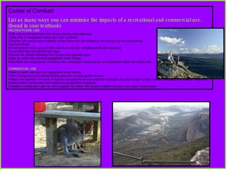 Codes of Conduct List as many ways you can minimise the impacts of a recreational and commercial use. (found in your textbook) RECREATIONAL USE Walk only on formed tracks and avoid creating new pathways Camp only in designated areas and ‘hard’ surfaces Consider your group size in relation to the venue you are visiting or the activity you are undertaking Use fuel stoves Do not remove rocks, ground litter, plants or animals  including shells and seaweed Do not light fires on total fire ban days. Remove all rubbish including food scraps and cigarette butts Abide by catch size and limit regulations when fishing Ride bikes and motorcycles and drive cars, including 4 wheel drives, on designated roads and tracks only. COMMERCIAL USE Abide by catch size and limit regulations when fishing Fish in designated commercial fishing area with an appropriate license Protect and maintain remnants of specific ecosystems on your land (for example, box and ironbark forest, native grasslands and coastal heath land.) Restore plant communities and habitat by revegetation programs  Establish a whole-farm plan for your property that takes into account wildlife corridors and water conservation 