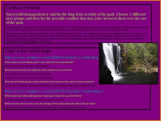 Conflicts of interest Successful management is vital for the long term security of the park. Choose 2 different user groups and then list the possible conflicts that may arise between them over the use of the park. Recreational user groups may try and change the ay the park is run. Bush walkers may want more tracks, picnic areas and toilets put into a natural park ect, which would most likely require destroying of the park by cutting down trees and shrub to make room for these things. Cultural users would prefer to keep the park in tact and as natural as they can by not adding things to the area weather to improve the park or not. They believe the area needs to be left how it was found to make it natural other wise there is no point calling it a natural environment. To most people it is important to preserve the park as long as they can, but recreational users would rather improve the park for their own use weather it affects the park in either a good or a bad way. Listen to the mobile blogs. http://vceoes.wordpress.com/2008/10/26/lances-audio-blog-2/ What impact is Lance talking about? How could this be conservational? Railing and steps on the way up the pinnacle What are the positives and negatives of the impacts Lance mentions? So humans can use them to get to the pinnacle. Vegetation has been destroyed to build the railing What sort of interest groups would contribute to the impacts at the sight of Lances mentions? The would be mainly for recreational users who need the railing to help them climb up the rock. http://vceoes.wordpress.com/2008/10/26/ashlees-audio-blog-2/ What impact has Ashlee talking about> what type of impact do you think this is? Damage of the flora caused from people not sticking to paths. What has been done to limit or stop the damage of this impact along the walk to the pinnacle? Path ways have been built and arrows have been put in to show people where to go 