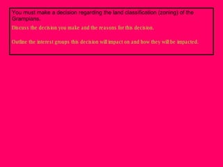 You must make a decision regarding the land classification (zoning) of the Grampians.  Discuss the decision you make and the reasons for this decision. Outline the interest groups this decision will impact on and how they will be impacted. 