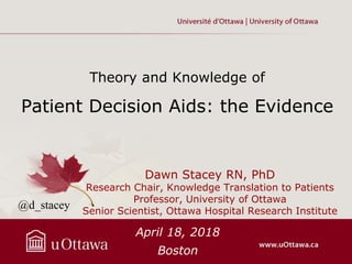 Theory and Knowledge of
Patient Decision Aids: the Evidence
Dawn Stacey RN, PhD
Research Chair, Knowledge Translation to Patients
Professor, University of Ottawa
Senior Scientist, Ottawa Hospital Research Institute
April 18, 2018
Boston
@d_stacey
.
 