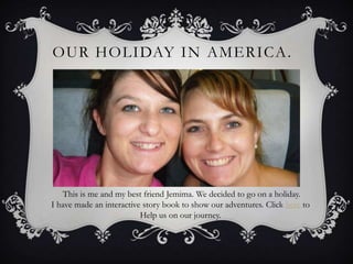 OUR HOLIDAY IN AMERICA .




   This is me and my best friend Jemima. We decided to go on a holiday.
I have made an interactive story book to show our adventures. Click here to
                          Help us on our journey.
 