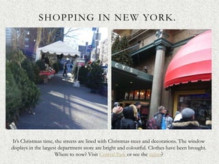 SHOPPING IN NEW YORK.




 It’s Christmas time, the streets are lined with Christmas trees and decorations. The window
displays in the largest department store are bright and colourful. Clothes have been brought.
                      Where to now? Visit Central Park or see the sights?
 