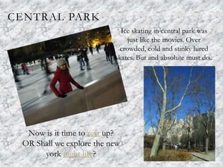 CENTRAL PARK
                            Ice skating in central park was
                              just like the movies. Over
                           crowded, cold and stinky hired
                          skates. But and absolute must do..




  Now is it time to rest up?
 OR Shall we explore the new
      york night life?
 