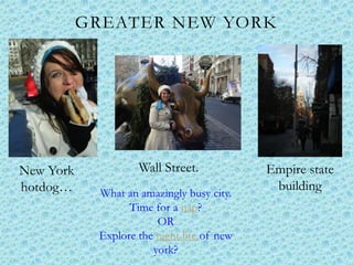 GREATER NEW YORK




New York            Wall Street.            Empire state
hotdog…     What an amazingly busy city.
                                             building
                  Time for a nap?
                        OR
            Explore the night life of new
                       york?
 