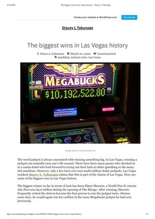 4/14/2020 The biggest wins in Las Vegas history – Stacey L Tokunaga
https://staceyltokunaga.wordpress.com/2020/03/30/the-biggest-wins-in-las-vegas-history/ 1/2
Image source: reviewjournal.com
Stacey L Tokunaga
The biggest wins in Las Vegas history
Stacey L Tokunaga March 30, 2020 Uncategorized
gambling, jackpot wins, Las Vegas
The word jackpot is always associated with winning something big. In Las Vegas, winning a
jackpot can instantly turn one’s life around. There have been many guests who checked-in
at a casino hotel who look forward to trying out their luck at either gambling or the many
slot machines. However, only a few have ever won multi-million dollar jackpots. Las Vegas
resident Stacey L. Tokunaga claims that this is part of the charm of Las Vegas. Here are
some of the biggest wins in Las Vegas history.
The biggest winner so far in terms of luck has been Elmer Sherwin, a World War II veteran
who first won $4.6 million during the opening of The Mirage. After winning, Sherwin
frequently visited the slots to become the first person to win the jackpot twice. Sixteen
years later, he would again win $21 million in the same Megabucks jackpot he had won
previously.
Create your website at WordPress.com Get started
 