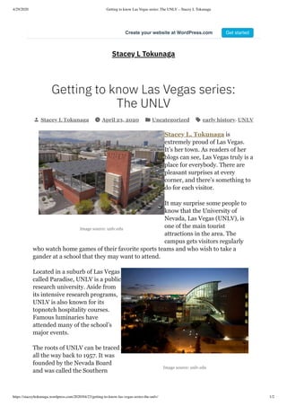 4/29/2020 Getting to know Las Vegas series: The UNLV – Stacey L Tokunaga
https://staceyltokunaga.wordpress.com/2020/04/23/getting-to-know-las-vegas-series-the-unlv/ 1/2
Image source: unlv.edu
Image source: unlv.edu
Stacey L Tokunaga
Getting to know Las Vegas series:
The UNLV
Stacey L Tokunaga April 23, 2020 Uncategorized early history, UNLV
Stacey L. Tokunaga is
extremely proud of Las Vegas.
It’s her town. As readers of her
blogs can see, Las Vegas truly is a
place for everybody. There are
pleasant surprises at every
corner, and there’s something to
do for each visitor.
It may surprise some people to
know that the University of
Nevada, Las Vegas (UNLV), is
one of the main tourist
attractions in the area. The
campus gets visitors regularly
who watch home games of their favorite sports teams and who wish to take a
gander at a school that they may want to attend.
Located in a suburb of Las Vegas
called Paradise, UNLV is a public
research university. Aside from
its intensive research programs,
UNLV is also known for its
topnotch hospitality courses.
Famous luminaries have
attended many of the school’s
major events.
The roots of UNLV can be traced
all the way back to 1957. It was
founded by the Nevada Board
and was called the Southern
Create your website at WordPress.com Get started
 