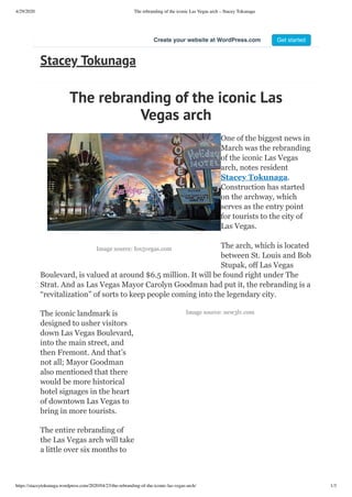 4/29/2020 The rebranding of the iconic Las Vegas arch – Stacey Tokunaga
https://staceytokunaga.wordpress.com/2020/04/23/the-rebranding-of-the-iconic-las-vegas-arch/ 1/3
Image source: fox5vegas.com
Image source: new3lv.com
The rebranding of the iconic Las
Vegas arch
One of the biggest news in
March was the rebranding
of the iconic Las Vegas
arch, notes resident
Stacey Tokunaga.
Construction has started
on the archway, which
serves as the entry point
for tourists to the city of
Las Vegas.
The arch, which is located
between St. Louis and Bob
Stupak, off Las Vegas
Boulevard, is valued at around $6.5 million. It will be found right under The
Strat. And as Las Vegas Mayor Carolyn Goodman had put it, the rebranding is a
“revitalization” of sorts to keep people coming into the legendary city.
The iconic landmark is
designed to usher visitors
down Las Vegas Boulevard,
into the main street, and
then Fremont. And that’s
not all; Mayor Goodman
also mentioned that there
would be more historical
hotel signages in the heart
of downtown Las Vegas to
bring in more tourists.
The entire rebranding of
the Las Vegas arch will take
a little over six months to
Stacey Tokunaga
Create your website at WordPress.com Get started
 