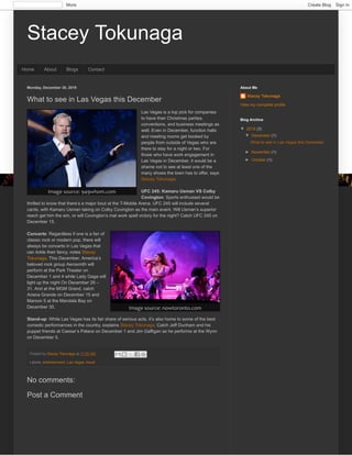 Stacey TokunagaStacey Tokunaga
Home About Blogs Contact
Monday, December 30, 2019
Posted by Stacey Tokunaga at 11:25 AM
Labels: entertainment, Las Vegas, travel
What to see in Las Vegas this December
Las Vegas is a top pick for companies
to have their Christmas parties,
conventions, and business meetings as
well. Even in December, function halls
and meeting rooms get booked by
people from outside of Vegas who are
there to stay for a night or two. For
those who have work engagement in
Las Vegas in December, it would be a
shame not to see at least one of the
many shows the town has to offer, says
Stacey Tokunaga.
UFC 245: Kamaru Usman VS Colby
Covington: Sports enthusiast would be
thrilled to know that there’s a major bout at the T-Mobile Arena. UFC 245 will include several
cards, with Kamaru Usman taking on Colby Covington as the main event. Will Usman’s superior
reach get him the win, or will Covington’s mat work spell victory for the night? Catch UFC 245 on
December 15.
Concerts: Regardless if one is a fan of
classic rock or modern pop, there will
always be concerts in Las Vegas that
can tickle their fancy, notes Stacey
Tokunaga. This December, America’s
beloved rock group Aerosmith will
perform at the Park Theater on
December 1 and 4 while Lady Gaga will
light up the night On December 28 –
31. And at the MGM Grand, catch
Ariana Grande on December 15 and
Maroon 5 at the Mandala Bay on
December 30.
Stand-up: While Las Vegas has its fair share of serious acts, it’s also home to some of the best
comedic performances in the country, explains Stacey Tokunaga. Catch Jeff Dunham and his
puppet friends at Caesar’s Palace on December 1 and Jim Gaffigan as he performs at the Wynn
on December 5.
Image source: 949whom.com
Image source: nowtoronto.com
No comments:
Post a Comment
Stacey Tokunaga
View my complete profile
About Me
▼▼ 2019 (3)
▼▼ December (1)
What to see in Las Vegas this December
►► November (1)
►► October (1)
Blog Archive
More Create Blog Sign In
 