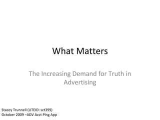 What Matters The Increasing Demand for Truth in Advertising Stacey Trunnell (UTEID: sct399) October 2009 –ADV Acct Plng App 