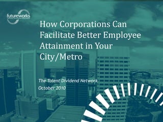 futureworks | Fellowship for Regional Sustainable Development
How Corporations Can
Facilitate Better Employee
Attainment in Your
City/Metro
The Talent Dividend Network
October 2010
 