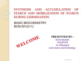 SYNTHESIS AND ACCUMULATION OF
STARCH AND MOBILIZATION OF STARCH
DURING GERMINATION
BASIC BIOCHEMISTRY
BCM.501(2+1)
PRESENTED BY :
kiran dasanal
PALB7319
Jr. MSc(agri)
seed science and technology
22/05/2018
1
 