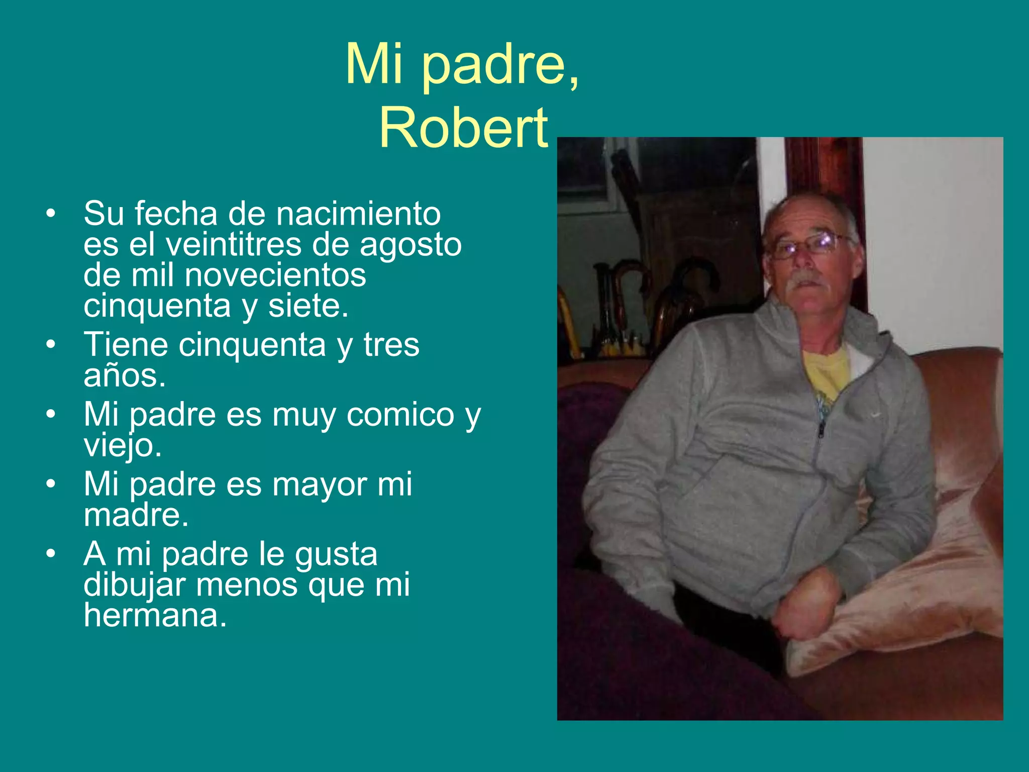 Mi padre, Robert Su fecha de nacimiento es el veintitres de agosto de mil novecientos cinquenta y siete. Tiene cinquenta y tres años. Mi padre es muy comico y viejo. Mi padre es mayor mi madre. A mi padre le gusta dibujar menos que mi hermana.