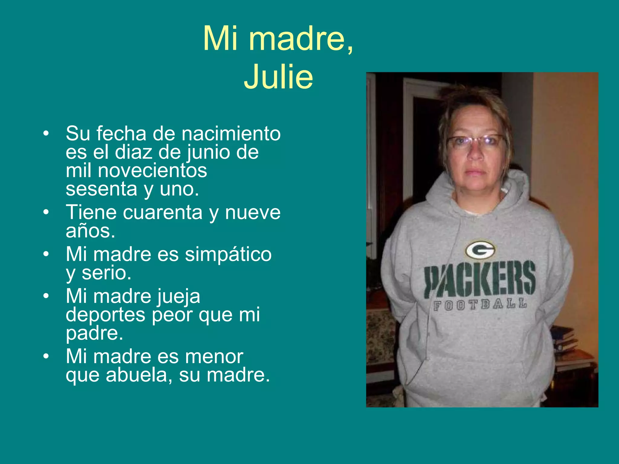 Mi madre, Julie Su fecha de nacimiento es el diaz de junio de mil novecientos sesenta y uno. Tiene cuarenta y nueve años. Mi madre es simpático y serio. Mi madre jueja deportes peor que mi padre. Mi madre es menor que abuela, su madre.