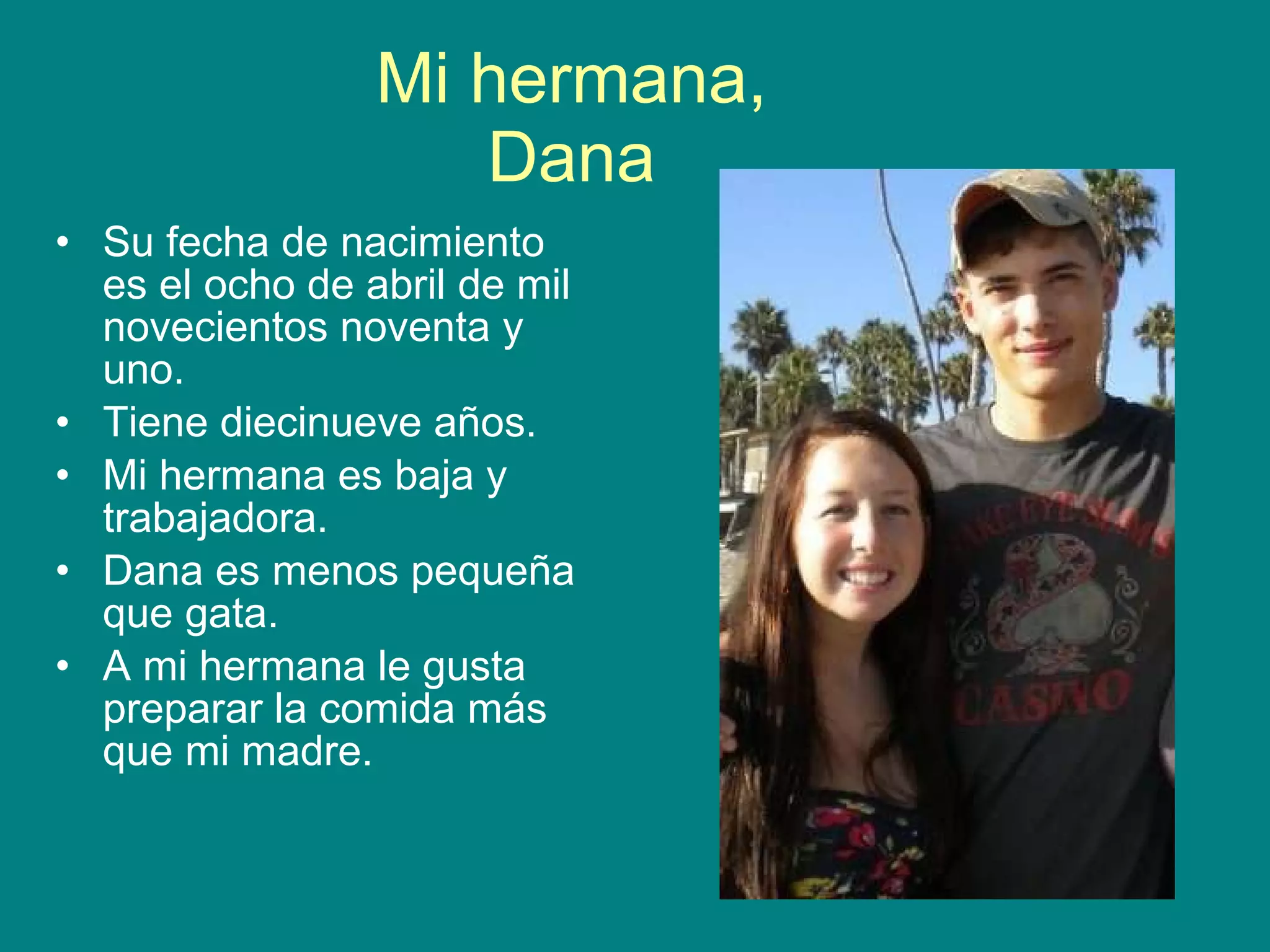 Mi hermana, Dana Su fecha de nacimiento es el ocho de abril de mil novecientos noventa y uno. Tiene diecinueve años. Mi hermana es baja y trabajadora. Dana es menos pequeña que gata. A mi hermana le gusta preparar la comida más que mi madre.