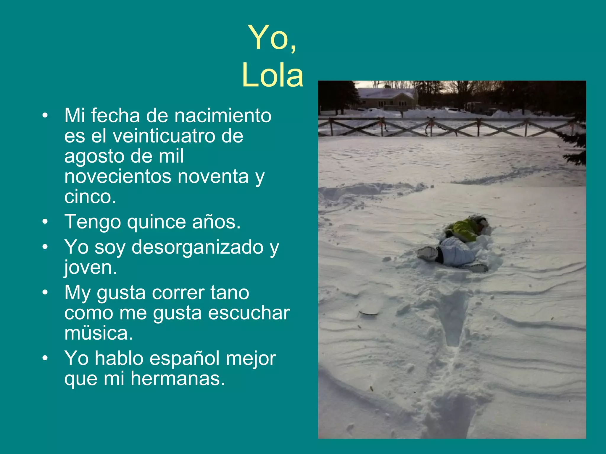 Yo, Lola Mi fecha de nacimiento es el veinticuatro de agosto de mil novecientos noventa y cinco. Tengo quince años. Yo soy desorganizado y joven. My gusta correr tano como me gusta escuchar müsica. Yo hablo español mejor que mi hermanas.
