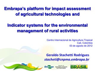 Embrapa’s platform for impact assessment
    of agricultural technologies and

 Indicator systems for the environmental
      management of rural activities

                    Centro Internacional de Agricultura Tropical
                                                 Cali, Colombia
                                          03 de agosto de 2012



                   Geraldo Stachetti Rodrigues
                  stacheti@cnpma.embrapa.br
 
