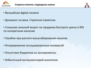 Сторона клиента: подводные камни
• Волшебная digital-пилюля
• Документ на века. Стратегия-памятник.
• Слишком сильный акцент на продажах быстрого цикла и ROI
по конкретным каналам
• Ошибки при расчете масштабирования каналов
• Игнорирование ассоциированных конверсий
• Отсутствие бюджетов на эксперименты
• Избыточный инструментарий аналитики
 
