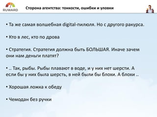 Сторона агентства: тонкости, ошибки и уловки
• Та же самая волшебная digital-пилюля. Но с другого ракурса.
• Кто в лес, кто по дрова
• Стратегия. Стратегия должна быть БОЛЬШАЯ. Иначе зачем
они нам деньги платят?
• .. Так, рыбы. Рыбы плавают в воде, и у них нет шерсти. А
если бы у них была шерсть, в ней были бы блохи. А блохи ..
• Хорошая ложка к обеду
• Чемодан без ручки
 