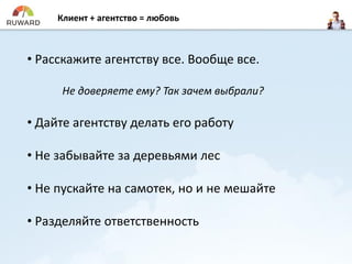 Клиент + агентство = любовь
• Расскажите агентству все. Вообще все.
Не доверяете ему? Так зачем выбрали?
• Дайте агентству делать его работу
• Не забывайте за деревьями лес
• Не пускайте на самотек, но и не мешайте
• Разделяйте ответственность
 