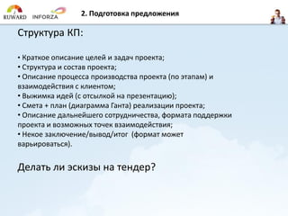 Структура КП:
• Краткое описание целей и задач проекта;
• Структура и состав проекта;
• Описание процесса производства проекта (по этапам) и
взаимодействия с клиентом;
• Выжимка идей (с отсылкой на презентацию);
• Смета + план (диаграмма Ганта) реализации проекта;
• Описание дальнейшего сотрудничества, формата поддержки
проекта и возможных точек взаимодействия;
• Некое заключение/вывод/итог (формат может
варьироваться).
Делать ли эскизы на тендер?
2. Подготовка предложения
 