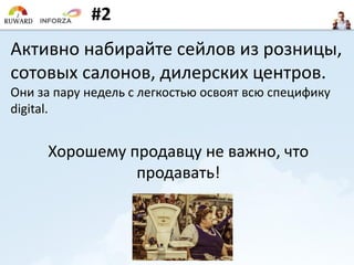 #2
Активно набирайте сейлов из розницы,
сотовых салонов, дилерских центров.
Они за пару недель с легкостью освоят всю специфику
digital.
Хорошему продавцу не важно, что
продавать!
 