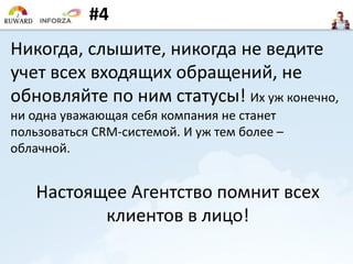 #4
Никогда, слышите, никогда не ведите
учет всех входящих обращений, не
обновляйте по ним статусы! Их уж конечно,
ни одна уважающая себя компания не станет
пользоваться CRM-системой. И уж тем более –
облачной.
Настоящее Агентство помнит всех
клиентов в лицо!
 